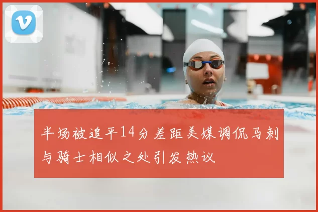 半场被追平14分差距美媒调侃马刺与骑士相似之处引发热议