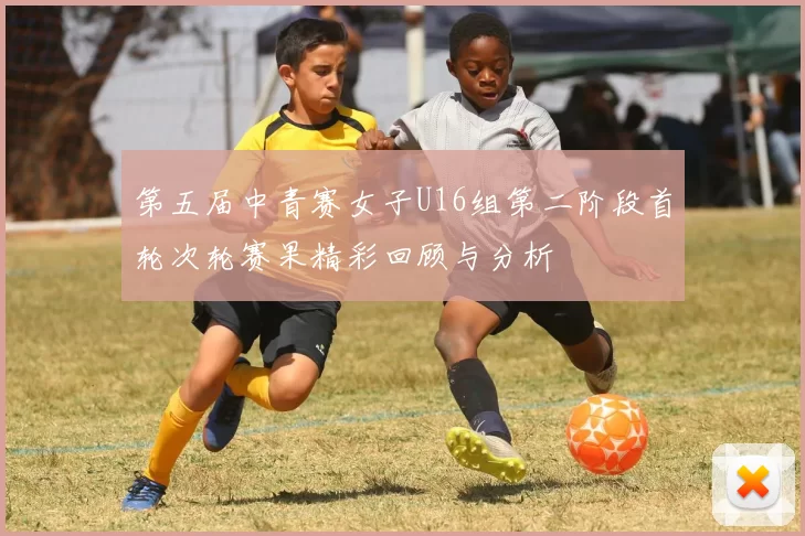 第五届中青赛女子U16组第二阶段首轮次轮赛果精彩回顾与分析