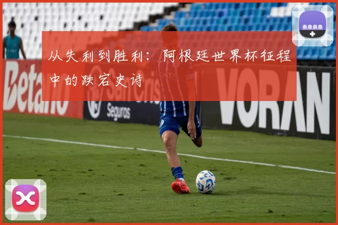 从失利到胜利:阿根廷世界杯征程中的跌宕史诗