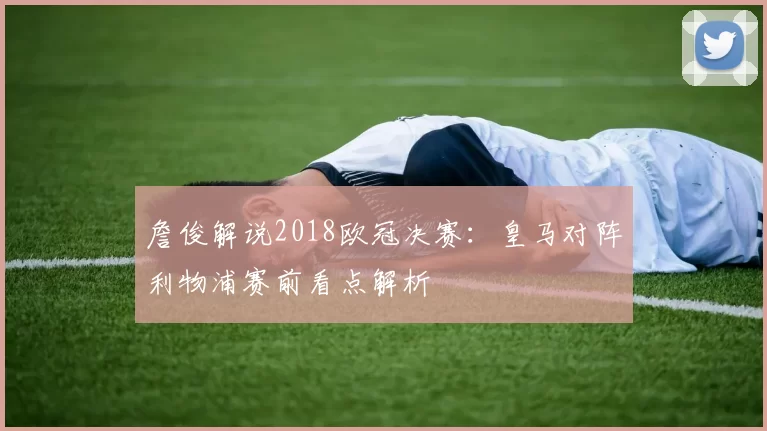 詹俊解说2018欧冠决赛：皇马对阵利物浦赛前看点解析