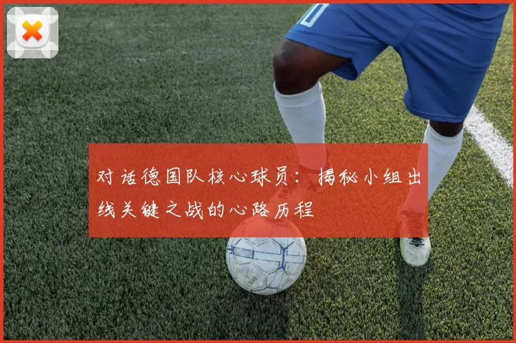 对话德国队核心球员：揭秘小组出线关键之战的心路历程