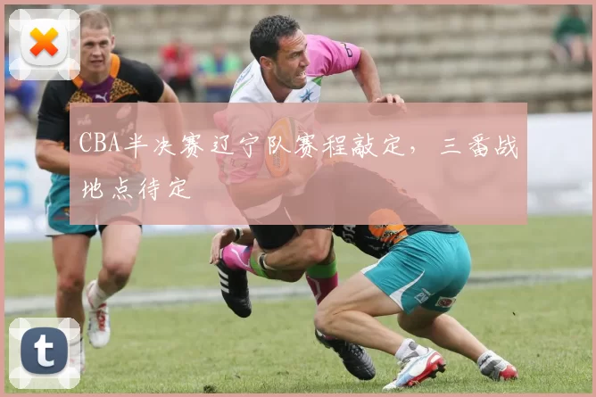 CBA半决赛辽宁队赛程敲定，三番战地点待定