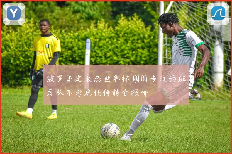 波罗坚定表态世界杯期间专注西班牙队不考虑任何转会报价
