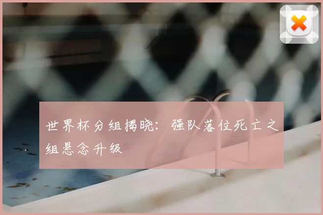 世界杯分组揭晓：强队落位死亡之组悬念升级
