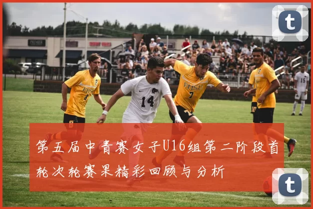 第五届中青赛女子U16组第二阶段首轮次轮赛果精彩回顾与分析