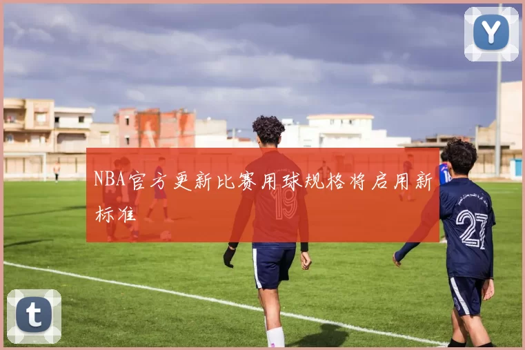 NBA官方更新比赛用球规格将启用新标准