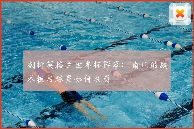 剖析英格兰世界杯阵容:南门的战术板与球星如何共存