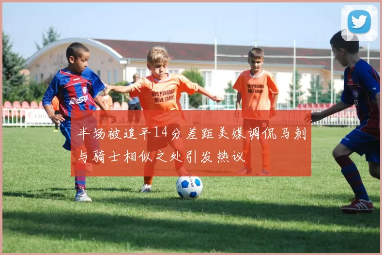 半场被追平14分差距美媒调侃马刺与骑士相似之处引发热议