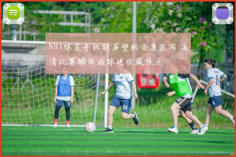 NBA球星手机锁屏壁纸合集发布 高清比赛瞬间成球迷收藏焦点