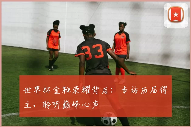 世界杯金靴荣耀背后:专访历届得主,聆听巅峰心声