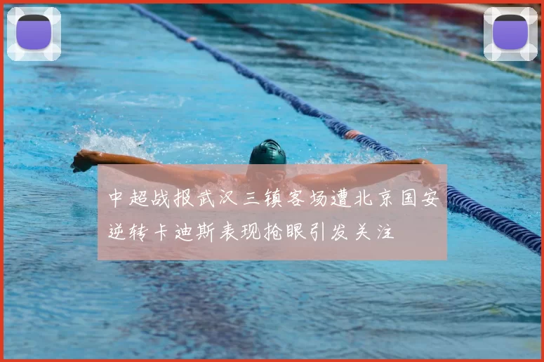 中超战报武汉三镇客场遭北京国安逆转卡迪斯表现抢眼引发关注