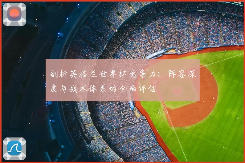 剖析英格兰世界杯竞争力：阵容深度与战术体系的全面评估
