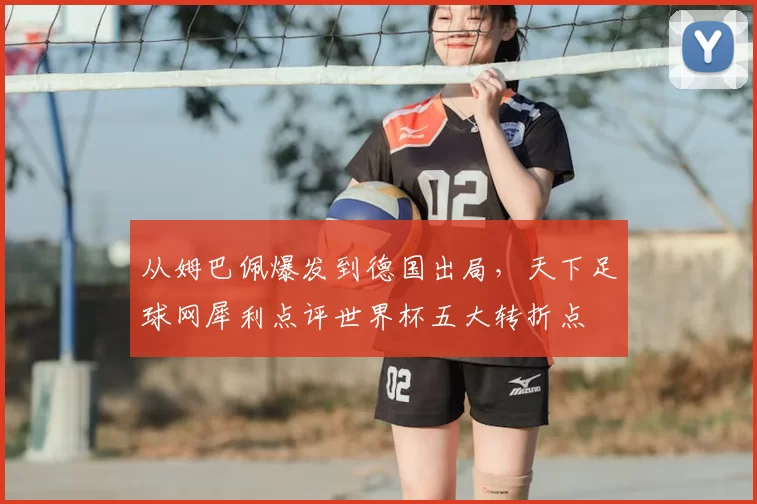 从姆巴佩爆发到德国出局,天下足球网犀利点评世界杯五大转折点