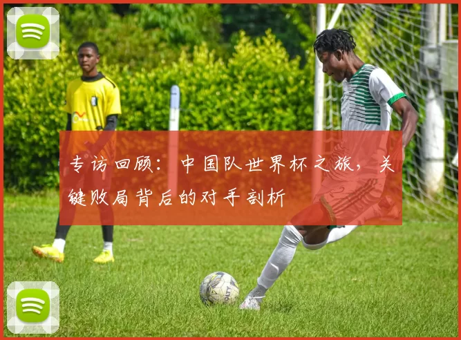 专访回顾:中国队世界杯之旅,关键败局背后的对手剖析