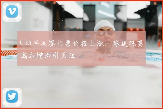 CBA半决赛门票价格上涨,球迷观赛成本增加引关注