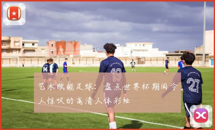 艺术赋能足球:盘点世界杯期间令人惊叹的高清人体彩绘