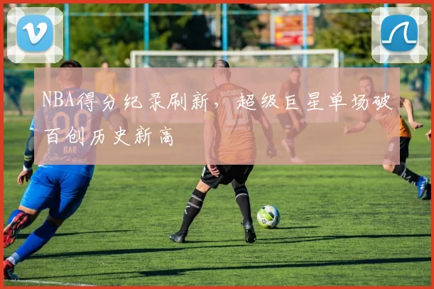 NBA得分纪录刷新，超级巨星单场破百创历史新高