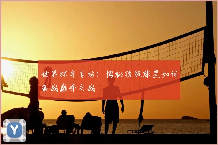 世界杯年专访：揭秘顶级球星如何备战巅峰之战