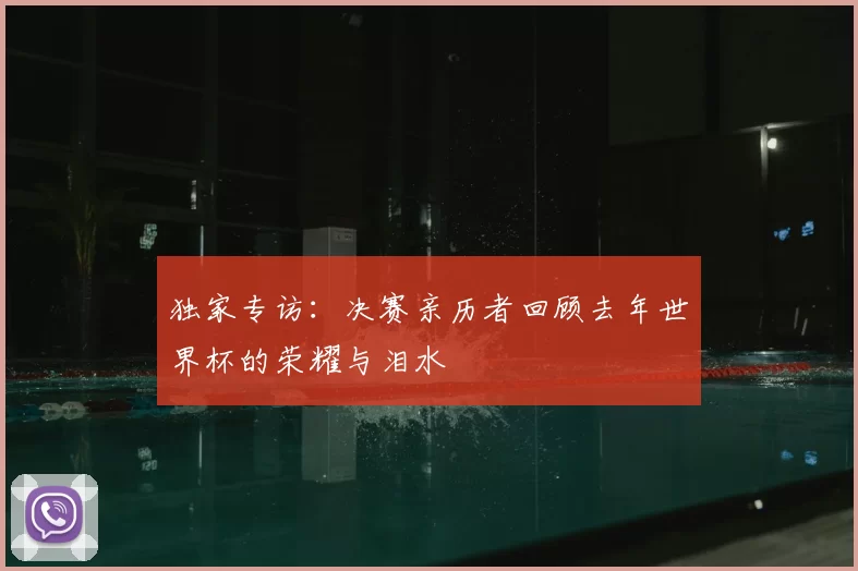 独家专访:决赛亲历者回顾去年世界杯的荣耀与泪水