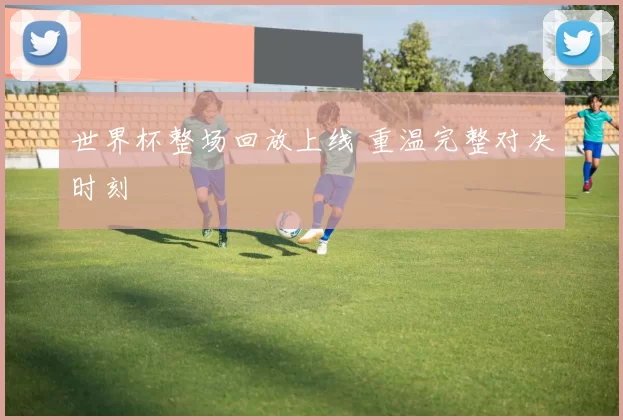 世界杯整场回放上线 重温完整对决时刻