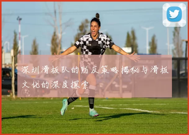 深圳滑板队的防反策略揭秘与滑板文化的深度探索
