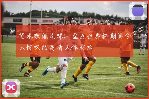 艺术赋能足球：盘点世界杯期间令人惊叹的高清人体彩绘