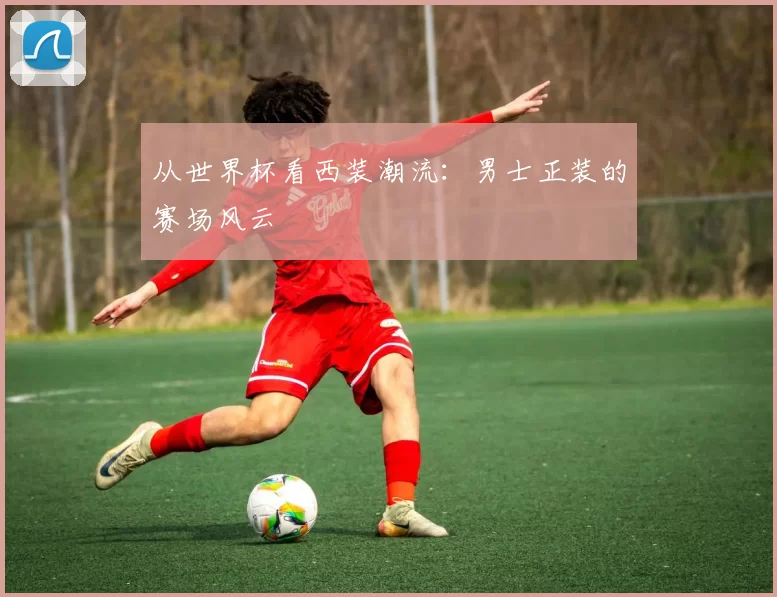 从世界杯看西装潮流:男士正装的赛场风云