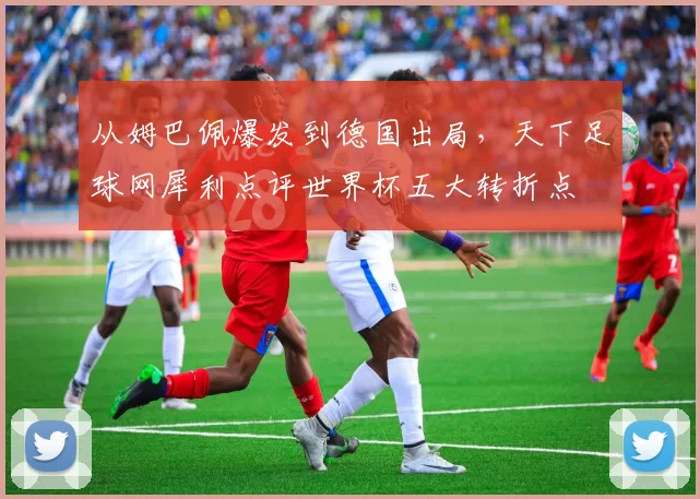 从姆巴佩爆发到德国出局,天下足球网犀利点评世界杯五大转折点