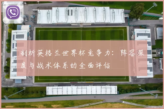 剖析英格兰世界杯竞争力：阵容深度与战术体系的全面评估