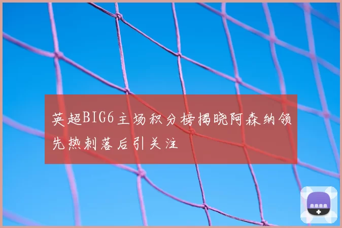 英超BIG6主场积分榜揭晓阿森纳领先热刺落后引关注