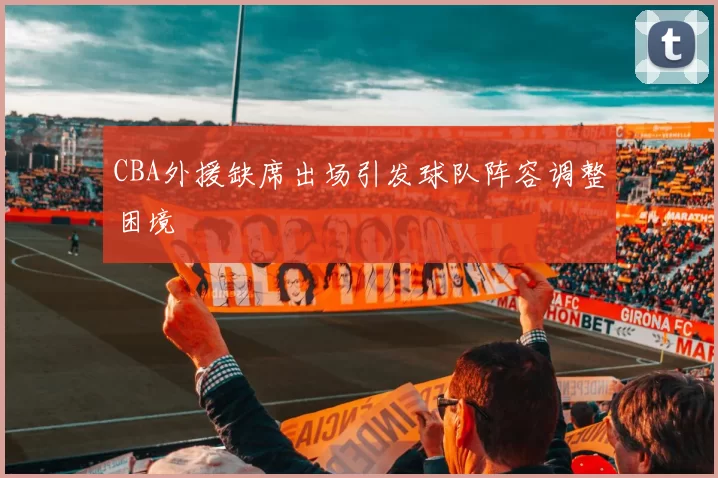 CBA外援缺席出场引发球队阵容调整困境