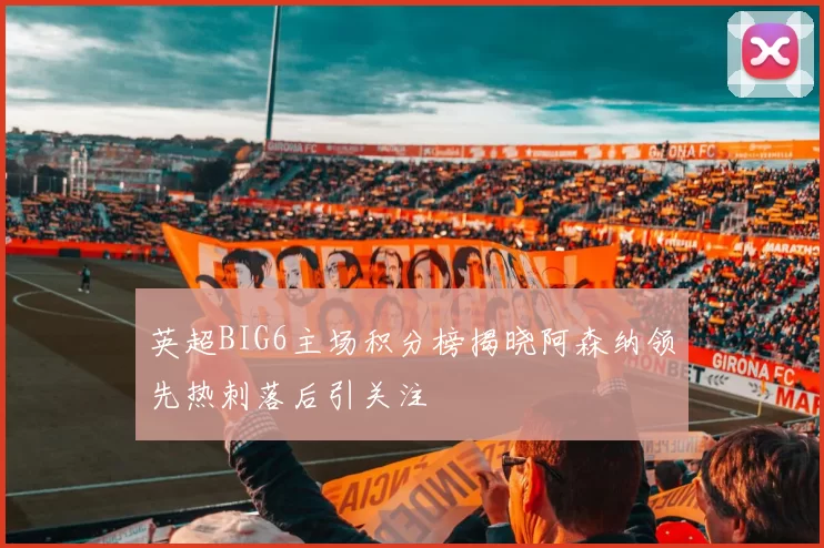 英超BIG6主场积分榜揭晓阿森纳领先热刺落后引关注