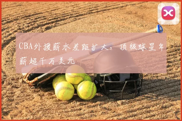 CBA外援薪水差距扩大，顶级球星年薪超千万美元