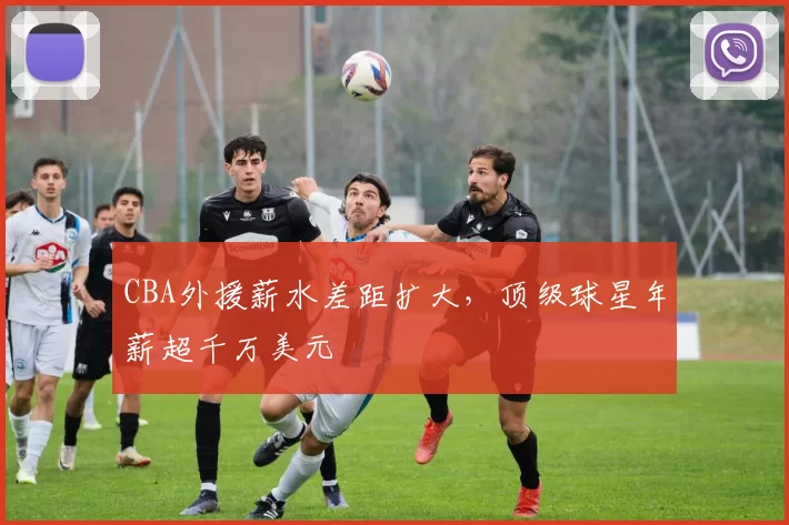 CBA外援薪水差距扩大,顶级球星年薪超千万美元