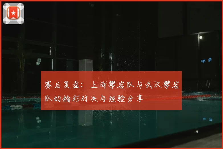 赛后复盘：上海攀岩队与武汉攀岩队的精彩对决与经验分享