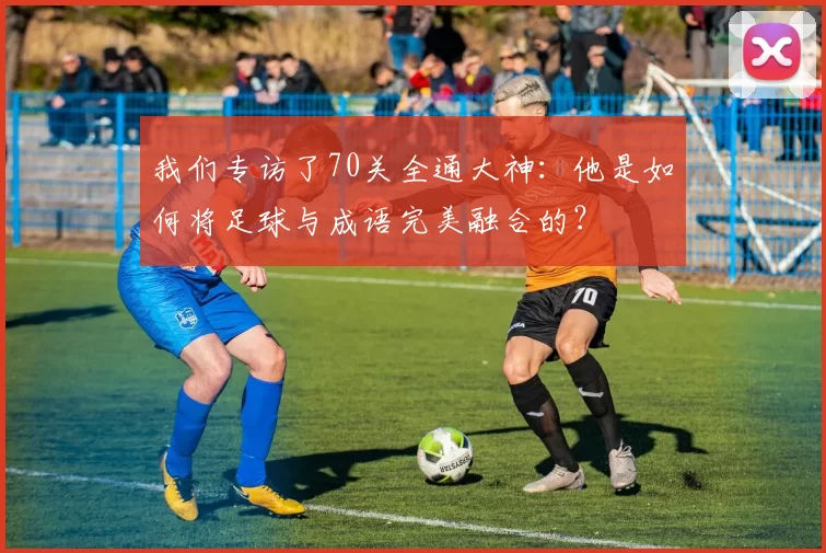 我们专访了70关全通大神:他是如何将足球与成语完美融合的?