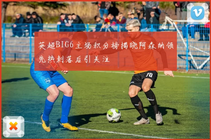 英超BIG6主场积分榜揭晓阿森纳领先热刺落后引关注