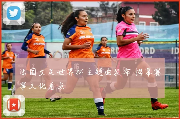 法国女足世界杯主题曲发布 揭幕赛事文化看点