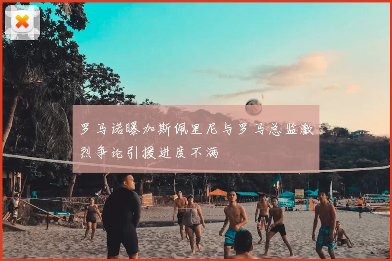 罗马诺曝加斯佩里尼与罗马总监激烈争论引援进度不满