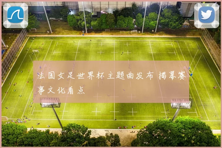 法国女足世界杯主题曲发布 揭幕赛事文化看点