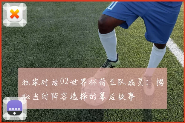 独家对话02世界杯荷兰队成员:揭秘当时阵容选择的幕后故事