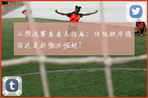 从预选赛看南美格局:传统秩序稳固还是新势力崛起?