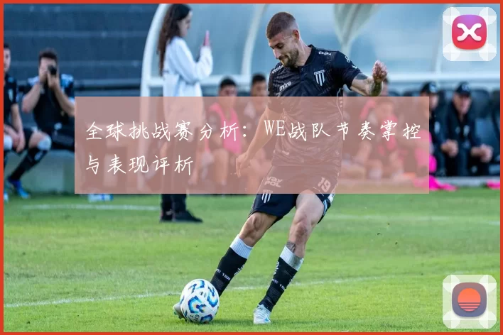 全球挑战赛分析:WE战队节奏掌控与表现评析