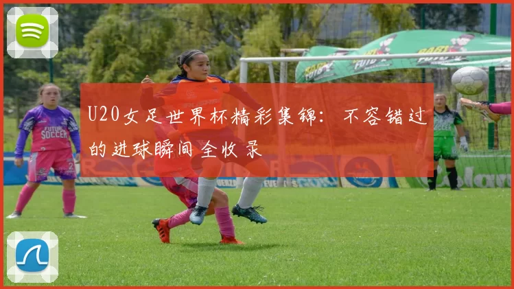 U20女足世界杯精彩集锦：不容错过的进球瞬间全收录