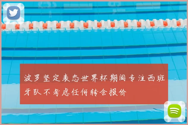 波罗坚定表态世界杯期间专注西班牙队不考虑任何转会报价