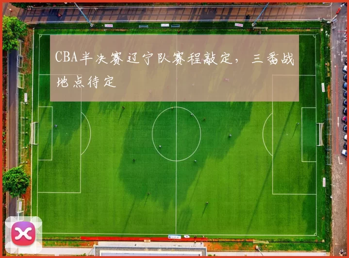 CBA半决赛辽宁队赛程敲定,三番战地点待定