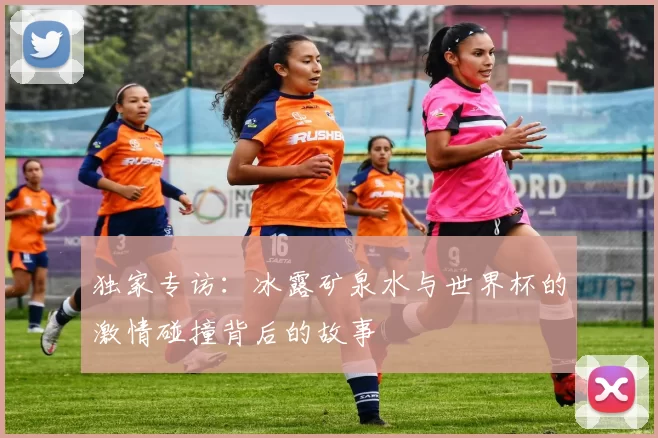 独家专访:冰露矿泉水与世界杯的激情碰撞背后的故事