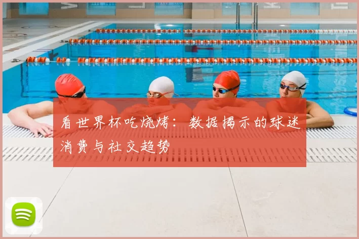 看世界杯吃烧烤:数据揭示的球迷消费与社交趋势
