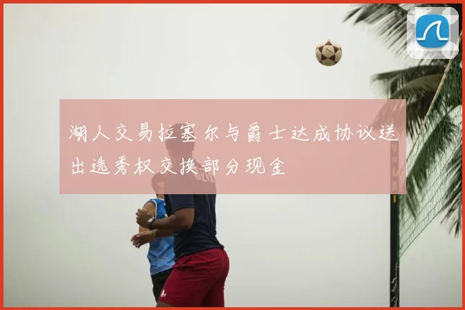 湖人交易拉塞尔与爵士达成协议送出选秀权交换部分现金