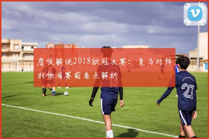 詹俊解说2018欧冠决赛:皇马对阵利物浦赛前看点解析